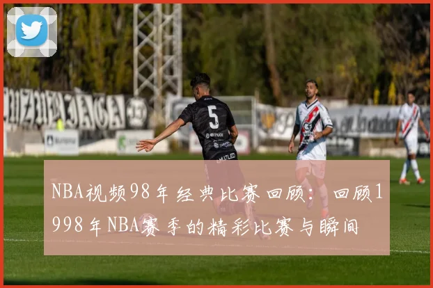 NBA视频98年经典比赛回顾：回顾1998年NBA赛季的精彩比赛与瞬间