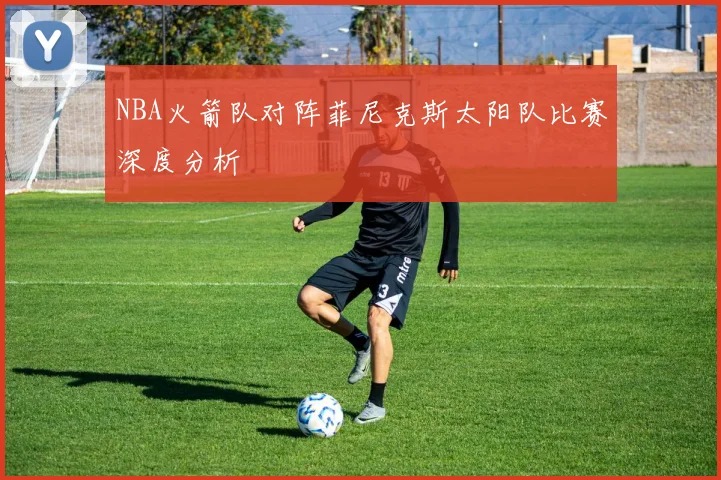 NBA火箭队对阵菲尼克斯太阳队比赛深度分析