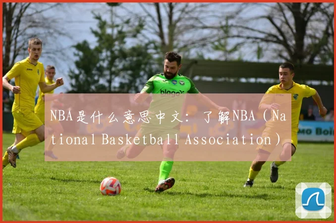 NBA是什么意思中文：了解NBA（National Basketball Association）的中文含义与国际影响力