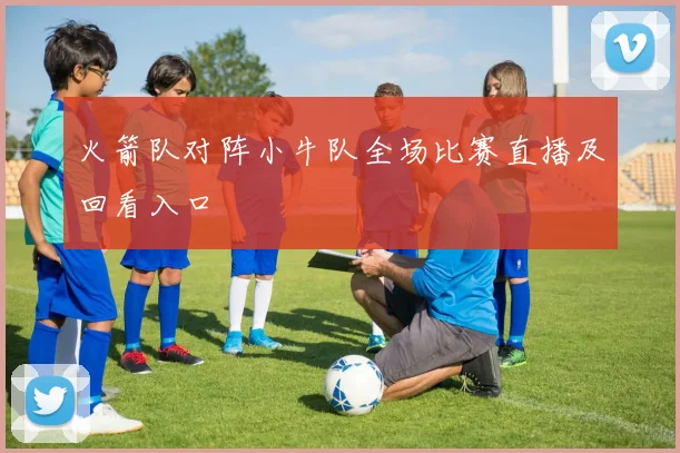 火箭队对阵小牛队全场比赛直播及回看入口